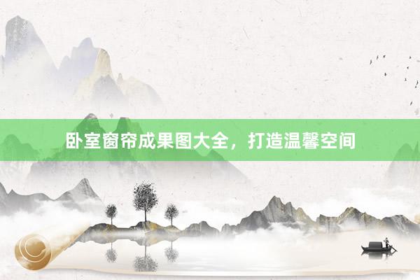 卧室窗帘成果图大全，打造温馨空间